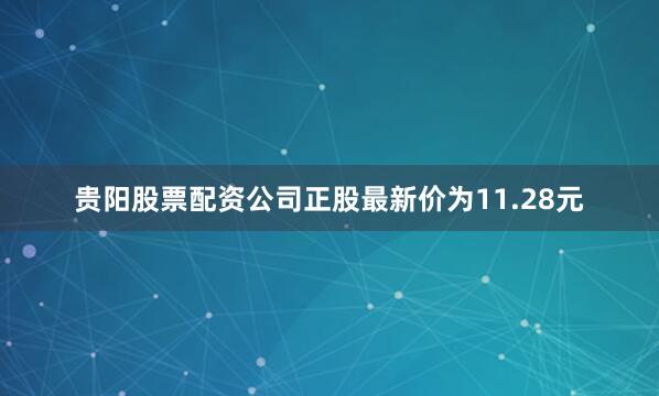 贵阳股票配资公司正股最新价为11.28元