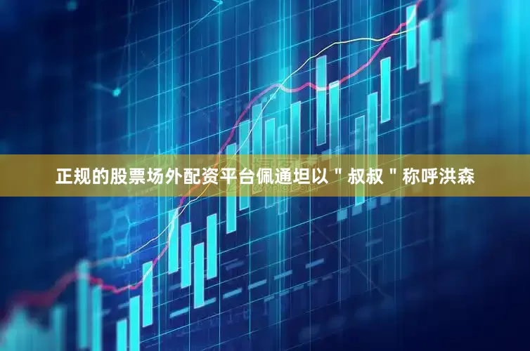 正规的股票场外配资平台佩通坦以＂叔叔＂称呼洪森