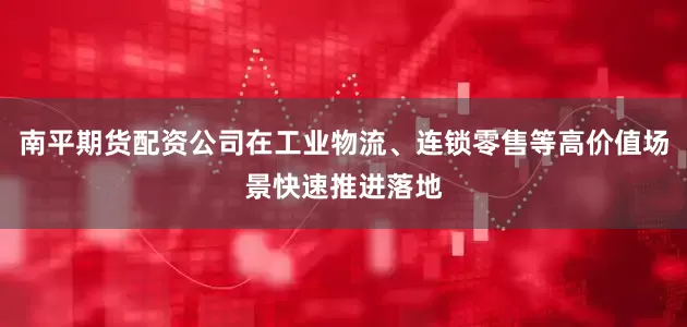 南平期货配资公司在工业物流、连锁零售等高价值场景快速推进落地