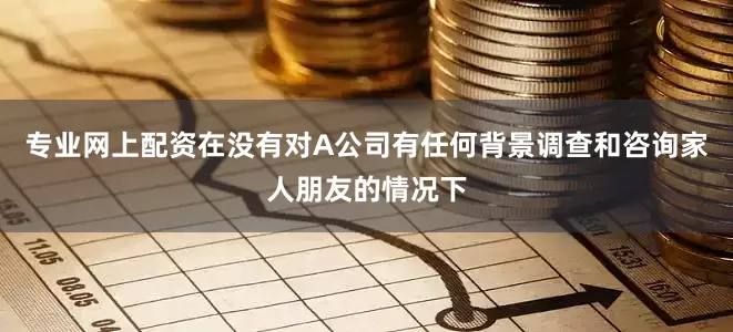 专业网上配资在没有对A公司有任何背景调查和咨询家人朋友的情况下