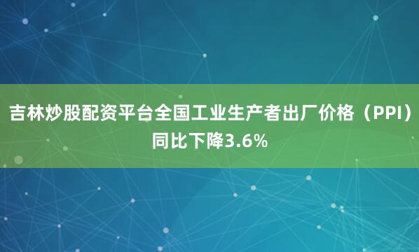 吉林炒股配资平台全国工业生产者出厂价格（PPI）同比下降3.6%