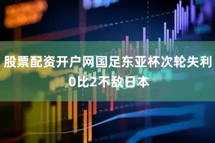 股票配资开户网国足东亚杯次轮失利 0比2不敌日本