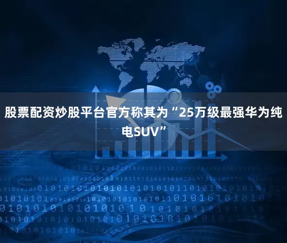 股票配资炒股平台官方称其为“25万级最强华为纯电SUV”
