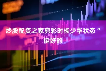 炒股配资之家剪彩时杨少华状态“挺好的