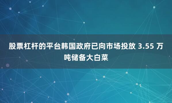 股票杠杆的平台韩国政府已向市场投放 3.55 万吨储备大白菜