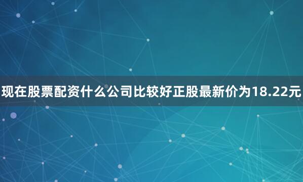 现在股票配资什么公司比较好正股最新价为18.22元