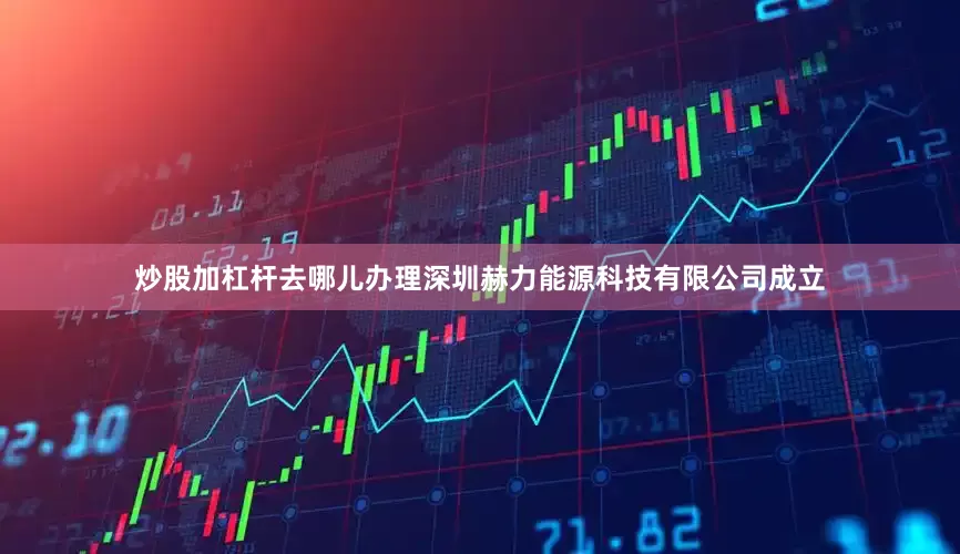 炒股加杠杆去哪儿办理深圳赫力能源科技有限公司成立