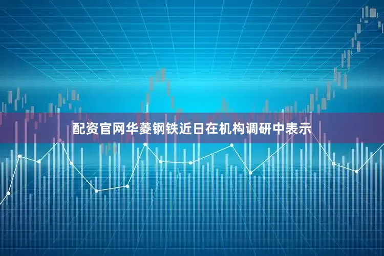 配资官网华菱钢铁近日在机构调研中表示