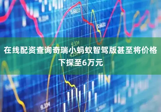 在线配资查询奇瑞小蚂蚁智驾版甚至将价格下探至6万元