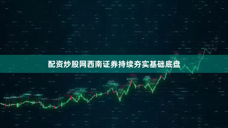 配资炒股网西南证券持续夯实基础底盘