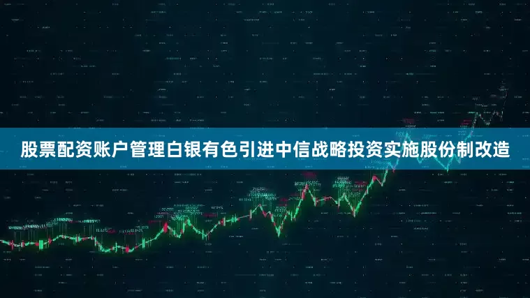 股票配资账户管理白银有色引进中信战略投资实施股份制改造