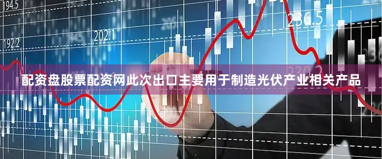 配资盘股票配资网此次出口主要用于制造光伏产业相关产品