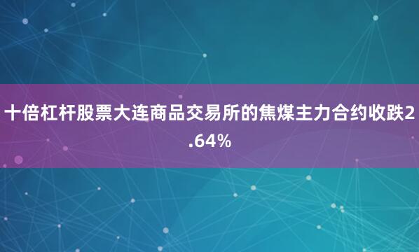 十倍杠杆股票大连商品交易所的焦煤主力合约收跌2.64%
