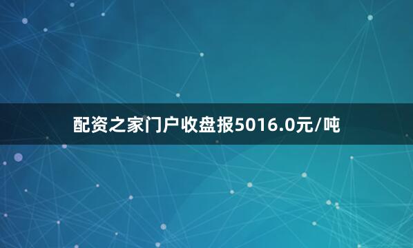配资之家门户收盘报5016.0元/吨