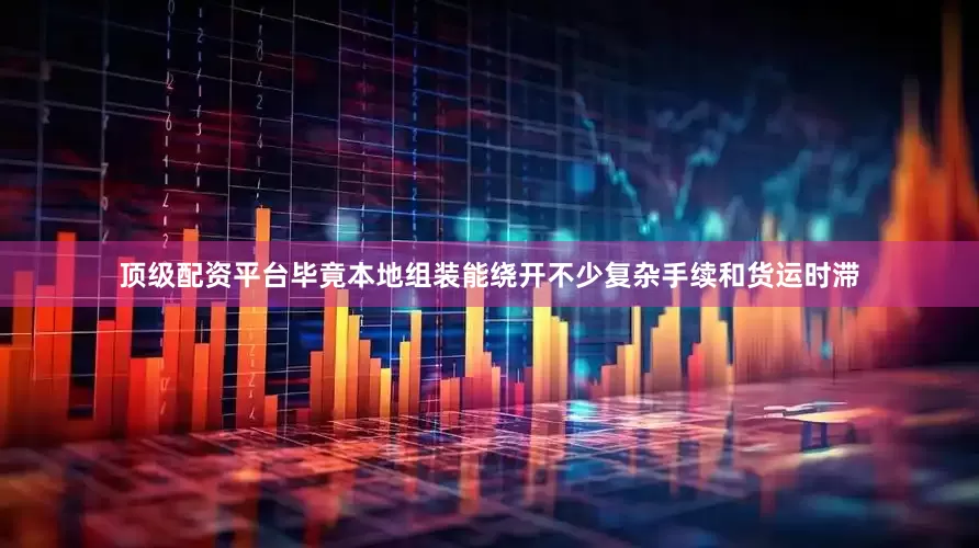 顶级配资平台毕竟本地组装能绕开不少复杂手续和货运时滞