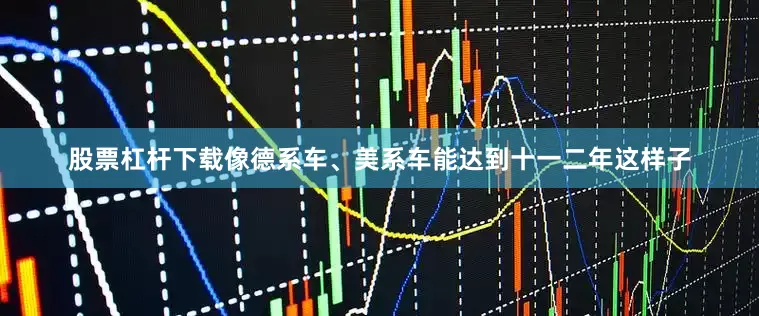 股票杠杆下载像德系车、美系车能达到十一二年这样子