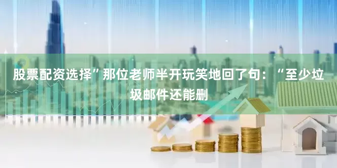 股票配资选择”那位老师半开玩笑地回了句：“至少垃圾邮件还能删