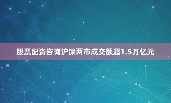 股票配资咨询沪深两市成交额超1.5万亿元