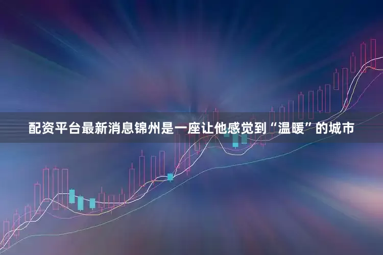 配资平台最新消息锦州是一座让他感觉到“温暖”的城市